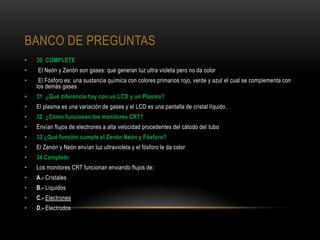 BANCO DE PREGUNTAS
•   30 COMPLETE
•   El Neón y Zenón son gases: que generan luz ultra violeta pero no da color
•    El Fósforo es: una sustancia química con colores primarios rojo, verde y azul el cual se complementa con
    los demás gases
•   31 ¿Qué diferencia hay con un LCD y un Plasma?
•   El plasma es una variación de gases y el LCD es una pantalla de cristal líquido.
•   32 ¿Cómo funcionan los monitores CRT?
•   Envían flujos de electrones a alta velocidad procedentes del cátodo del tubo
•   33 ¿Qué función cumple el Zenón Neón y Fósforo?
•   El Zenón y Neón envían luz ultravioleta y el fósforo le da color
•   34 Complete:
•   Los monitores CRT funcionan enviando flujos de:
•   A.- Cristales
•   B.- Líquidos
•   C.- Electrones
•   D.- Electrodos
 