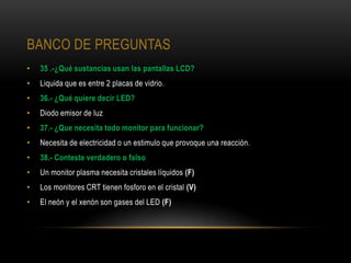 BANCO DE PREGUNTAS
•   35 .-¿Qué sustancias usan las pantallas LCD?
•   Liquida que es entre 2 placas de vidrio.
•   36.- ¿Qué quiere decir LED?
•   Diodo emisor de luz
•   37.- ¿Que necesita todo monitor para funcionar?
•   Necesita de electricidad o un estimulo que provoque una reacción.
•   38.- Conteste verdadero o falso
•   Un monitor plasma necesita cristales líquidos (F)
•   Los monitores CRT tienen fosforo en el cristal (V)
•   El neón y el xenón son gases del LED (F)
 