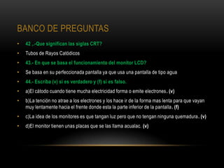BANCO DE PREGUNTAS
•   42 ,.-Que significan las siglas CRT?
•   Tubos de Rayos Catódicos
•   43.- En que se basa el funcionamiento del monitor LCD?
•   Se basa en su perfeccionada pantalla ya que usa una pantalla de tipo agua
•   44.- Escriba (v) si es verdadero y (f) si es falso.
•   a)El cátodo cuando tiene mucha electricidad forma o emite electrones. (v)
•   b)La tención no atrae a los electrones y los hace ir de la forma mas lenta para que vayan
    muy lentamente hacia el frente donde esta la parte inferior de la pantalla. (f)
•   c)La idea de los monitores es que tangan luz pero que no tengan ninguna quemadura. (v)
•   d)El monitor tienen unas placas que se las llama acualac. (v)
 
