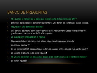 BANCO DE PREGUNTAS
•   45 ¿Cuál es el nombre de la palca que forman parte de los monitores CRT?
•   El nombre de la placa que contienen los monitores CRT tienen los nombres de placas acualac.
•   46) ¿Que es una pantalla de plasma?
•   Una pantalla de plasma es un tipo de pantalla plana habitualmente usada en televisores de
    gran formato como puede ser de 37 a 70 pulgadas.
•   47 CONTESTE VERDADERO O FALSO
•   Algunas pantallas o televisores que utilizan tubos catódicos pueden acumular
•   electricidad estática (v)
•   En los monitores CRT, esos puntos de fósforo se agrupan en tres colores: rojo, verde yazul(v)
•   La pantalla de plasma es de cristal líquido(f)
•   48 ¿Como se llaman las placas que atraen a los electrones hacia el frente del monitor?
•   Se llaman Aquadak
 