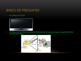 BANCO DE PREGUNTAS
•   49.-¿Dibuje una tv LCD?




•   50 .-Dibuje como el cátodo proyecta los diferentes tipos de rayos que llegan a la superficie interna
    del frente del monitor
 