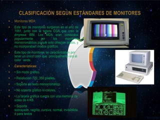 CLASIFICACIÓN SEGÚN ESTÁNDARES DE MONITORES
•   Monitores MDA:
•   Este tipo de monitores surgieron en el año de
    1981, junto con la tarjeta CGA que creo la
    empresa IBM. Los MDA eran conocidos
    popularmente       por      los     monitores
    monocromáticos porque solo ofrecían textos, y
    no incorporaban modos gráficos.
•   Este tipo de monitores se caracterizaban por
    tener un único color que principalmente era el
    color verde.
•   Características:
•   • Sin modo gráfico.
•   • Resolución 720_350 píxeles.
•   • Soporte de texto monocromático.
•   • No soporta gráfico ni colores.
•   • La tarjeta gráfica cuenta con una memoria de
    vídeo de 4 KB.
•   • Soporta
    subrayado, negrita, cursiva, normal, invisibilida
    d para textos
 