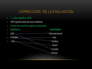 CORRECCIÓN DE LA EVALUACIÓN
•   1.- ¿Que significa CRT?
•   CRT significa tubos de rayos catódicos
•   2.-Una con una línea según corresponda
•   PANTALLA                                 CONTENIDO
•   LED                                      Gránulos de sal
•   PLASMA                                       Gas
•   LCD                                         Fosforó
                                                Diodo
                                               Líquidos
                                               Plasma
 