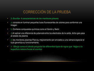 CORRECCIÓN DE LA PRUEBA
•   3.-Escriba 4 características de los monitores plasma
•   a) consiste en iluminar pequeñas luces fluorescentes de colores para conformar una
    imagen
•   b) Contiene compuestos químicos como el Xenón y Neón
•   c) Al aplicar una diferencia de potencial entre los electrodos de la celda, dicho gas pasa
    al estado de plasma
•   d) los monitores plasmas Para su mejoramiento son enviados a una cámara especial el
    cual garantiza su funcionamiento.
•   4.- Dibuje como el cátodo proyecta los diferentes tipos de rayos que llegan a la
    superficie interna frente al monitor
 