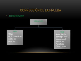 CORRECCIÓN DE LA PRUEBA
•   b) Entre LED y LCD

                          LED y LCD




          LED                                LCD
    Utiliza                           A este tipo de
    un diodo semicon                  tecnología se le
    ductor que                        conoce por el
    emite luz.                        nombre de
                                      Pantalla de
                                      Cristal Líquido
 