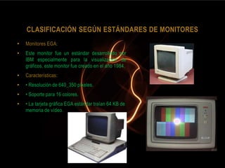 CLASIFICACIÓN SEGÚN ESTÁNDARES DE MONITORES
•   Monitores EGA:
•   Este monitor fue un estándar desarrollado por
    IBM especialmente para la visualización de
    gráficos, este monitor fue creado en el año 1984.
•   Características:
•   • Resolución de 640_350 píxeles.
•   • Soporte para 16 colores.
•   • La tarjeta gráfica EGA estándar traían 64 KB de
    memoria de vídeo.
 