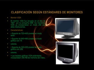 CLASIFICACIÓN SEGÚN ESTÁNDARES DE MONITORES
•   Monitor VGA:
•   El monitor VGA fue lanzado en al año de
    1987 por la compañía IBM, los monitores
    VGA ya incorporaban un modo 256 con
    altas resoluciones.
•   Características:
•   • Soporte de 720×400 píxeles en modo
    texto.
•   • Soporte de 640×480 píxeles en modo
    gráfico con 16
•   colores.
•   • Soporte de 320×200 píxeles en modo
    gráfico con 256
•   colores.
•   • Las tarjetas gráficas VGA estándares
    incorporaban 256 KB de memoria de vídeo.
 