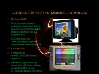 CLASIFICACIÓN SEGÚN ESTÁNDARES DE MONITORES
•   Monitores SVGA:
•   Estos tipos de monitores y
    estándares fueron desarrollados
    para eliminar incompatibilidades y
    crear nuevas mejoras de su
    antecesor VGA.
•   SVGA fue lanzado en
    1989, diseñado para brindar
    mayores resoluciones que el VGA.
•   Características:
•   • Resolución de
    800×600, 1024_768 píxeles y
    superiores.
•   • Para este nuevo monitor se
    desarrollaron diferentes modelos
    de tarjetas gráficas como:
    ATI, GeForce, NVIDIA, entre otros.
 