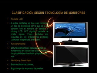 CLASIFICACIÓN SEGÚN TECNOLOGÍA DE MONITORES
•   Pantalla LCD:
•   A estas pantallas se dice que contienen
    un tipo de tecnologia por lo que se le da
    conocer con el nombre de pantalla o
    display LCD ,LCD significa pantalla de
    cristal liquido. Estas pantallas son
    incluidas en los ordenadores portátiles
    ,cámaras fotográficas, entre otros.
•   Funcionamiento:
•   El funcionamiento de estas pantallas se
    fundamenta en sustancias que comparten
    las propiedades de sólidos y líquidos a la
    vez.
•   Ventajas y desventajas
•   Buena calidad de colores.
•   Bajo tiempo de respuesta de píxeles.
 
