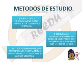 1 DE NOVIEMBRE :
SE REALIZARA UNA CHARLA
SOBRE QUE SON LOS METODOS
DE ESTUDIO.

1 DE NOVIEMBRE
INTERACTUAREMOS CON LOS
CHICOS DE 606 DE FORMA QUE
ELLOS APRENDAN A UTILIZAR UN
BUEN METODO DE ESTUDIO
EL DIA 1 DE NOVIEMBRE:HAREMOS UN
COMPARTIR PARA CERRAR LA ETAPA Y
PODER AGRADECER LA COLABORACION
QUE NOS BRINDARON.

 