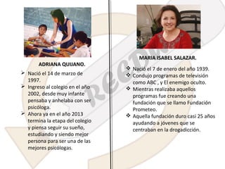 ADRIANA QUIJANO.
 Nació el 14 de marzo de
1997.
 Ingreso al colegio en el año
2002, desde muy infante
pensaba y anhelaba con ser
psicóloga.
 Ahora ya en el año 2013
termina la etapa del colegio
y piensa seguir su sueño,
estudiando y siendo mejor
persona para ser una de las
mejores psicólogas.

MARIA ISABEL SALAZAR.
 Nació el 7 de enero del año 1939.
 Condujo programas de televisión
como ABC , y El enemigo oculto.
 Mientras realizaba aquellos
programas fue creando una
fundación que se llamo Fundación
Prometeo.
 Aquella fundación duro casi 25 años
ayudando a jóvenes que se
centraban en la drogadicción.

 