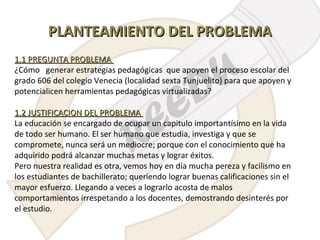 PLANTEAMIENTO DEL PROBLEMA
1.1 PREGUNTA PROBLEMA
¿Cómo generar estrategias pedagógicas que apoyen el proceso escolar del
grado 606 del colegio Venecia (localidad sexta Tunjuelito) para que apoyen y
potencialicen herramientas pedagógicas virtualizadas?
1.2 JUSTIFICACION DEL PROBLEMA
La educación se encargado de ocupar un capitulo importantísimo en la vida
de todo ser humano. El ser humano que estudia, investiga y que se
compromete, nunca será un mediocre; porque con el conocimiento que ha
adquirido podrá alcanzar muchas metas y lograr éxitos.
Pero nuestra realidad es otra, vemos hoy en día mucha pereza y facilismo en
los estudiantes de bachillerato; queriendo lograr buenas calificaciones sin el
mayor esfuerzo. Llegando a veces a lograrlo acosta de malos
comportamientos irrespetando a los docentes, demostrando desinterés por
el estudio.

 