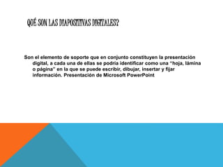 QUÉ SON LAS DIAPOSITIVAS DIGITALES?
Son el elemento de soporte que en conjunto constituyen la presentación
digital, a cada una de ellas se podría identificar como una “hoja, lámina
o página” en la que se puede escribir, dibujar, insertar y fijar
información. Presentación de Microsoft PowerPoint
 