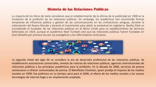 La mayoría de los libros de texto consideran que el establecimiento de la oficina de la publicidad en 1900 es la
fundación de la profesión de las relaciones públicas. Sin embargo, los académicos han encontrado formas
tempranas de influencia pública y gestión de las comunicaciones en las civilizaciones antiguas, durante la
colonización del Nuevo Mundo y durante el movimiento para abolir la esclavitud en Inglaterra. Basilio Clark es
considerado el fundador de las relaciones públicas en el Reino Unido para su establecimiento de Servicios
Editoriales en 1924, aunque el académico Noel Turnball cree que las relaciones públicas fueron fundadas en
Gran Bretaña por primera vez por los evangélicos y los reformadores victorianos.
La segunda mitad del siglo XX se considera la era de desarrollo profesional de las relaciones públicas. Se
establecieron asociaciones comerciales, revistas de noticias de relaciones públicas, agencias internacionales de
relaciones públicas y los principios académicos para la profesión. En la década de 2000, servicios de prensa
comenzaron a ofrecer comunicados de prensa. El Manifiesto Cluetrain, quien predijo el impacto de los medios
sociales en 1999, fue polémico en su tiempo, pero para el 2006, el efecto de los medios sociales y las nuevas
tecnologías de Internet llegó a ser ampliamente aceptado.
Historia de las Relaciones Publicas
 
