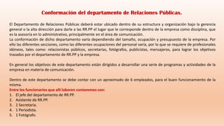 El Departamento de Relaciones Públicas deberá estar ubicado dentro de su estructura y organización bajo la gerencia
general o la alta dirección para darle a las RR.PP el lugar que le corresponde dentro de la empresa como disciplina, que
es la asesoría en lo administrativo, principalmente en el área de comunicación.
La conformación de dicho departamento varía dependiendo del tamaño, ocupación y presupuesto de la empresa. Por
ello las diferentes secciones, como las diferentes ocupaciones del personal varía, por lo que se requiere de profesionales
idóneos, tales como: relacionistas públicos, secretarias, fotógrafos, publicistas, mensajeros, para lograr los objetivos
trazados por el departamento de RR.PP y la empresa.
En general los objetivos de este departamento están dirigidos a desarrollar una serie de programas y actividades de la
empresa en materia de comunicación.
Dentro de este departamento se debe contar con un aproximado de 6 empleados, para el buen funcionamiento de la
misma.
Entre los funcionarios que allí laboren contaremos con:
1. El jefe del departamento de RR.PP.
2. Asistente de RR.PP.
3. 1 Secretaria.
4. 1 Periodista.
5. 1 Fotógrafo.
Conformación del departamento de Relaciones Públicas.
 