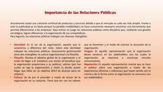 Actualmente existe una creciente similitud de productos y servicios debido a que el mercado es cada vez más amplio. Frente a
esto la publicidad ya no basta porque ha perdido credibilidad y se hace sumamente necesario encontrar una herramienta que
permita diferenciarse a las empresas. Aquí entran en juego las relaciones públicas como disciplina que, mediante una gestión
estratégica, logran diferenciar a la organización de sus competidoras.
Para lograrlo, las relaciones públicas trabajan con diversos intangibles:
• Identidad: Es el ser de la organización, aquello que la
caracteriza y diferencia del resto. Sobre esta identidad
trabajan las relaciones públicas, básicamente gestionando
otros dos intangibles: la cultura organizacional y la filosofía.
• Filosofía: Plantea el objetivo global de la organización y el
modo de llegar a él. Establece una misión (el beneficio que
la organización proporciona a su público), valores (por los
cuales se rige la organización) y visión (a donde quiere
llegar, que debe ser un objetivo difícil de alcanzar pero no
utópico).
• Cultura: Se da por el proceder o modo de actuar de la
organización en su conjunto. Tiene que ver con los valores
que se fomenten y el modo de orientar la actuación de la
organización.
• Imagen: Es aquella representación que la organización
desea construir en los stakeholders con los cuales la
organización se relaciona o construye vínculos
comunicativos.
• Reputación: Es aquella representación mental que se hace
el público sobre una organización a través de las
experiencias (directas o indirectas) que hayan tenido con la
misma y de la forma como la organización se comunica con
sus stakeholders.
Importancia de las Relaciones Públicas
 
