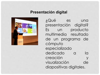 Presentación digital
¿Qué es una
presentación digital?
Es un producto
multimedia resultado
de un programa de
cómputo
especializado
dedicado a la
creación y
visualización de
diapositivas digitales.
 