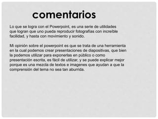 comentarios
Lo que se logra con el Powerpoint, es una serie de utilidades
que logran que uno pueda reproducir fotografías con increíble
facilidad, y hasta con movimiento y sonido.
Mi opinión sobre el powerpoint es que se trata de una herramienta
en la cual podemos crear presentaciones de diapositivas, que bien
la podemos utilizar para exponerlas en público o como
presentación escrita, es fácil de utilizar, y se puede explicar mejor
porque es una mezcla de textos e imagenes que ayudan a que la
comprensión del tema no sea tan aburrida.
 