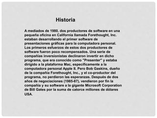 Historia
A mediados de 1980, dos productores de software en una
pequeña oficina en California llamada Forethought, Inc.
estaban desarrollando el primer software de
presentaciones gráficas para la computadora personal.
Los primeros esfuerzos de estos dos productores de
software fueron poco recompensados. Una serie de
compañías inversionistas declinaron invertir en dicho
programa, que era conocido como "Presenter" y estaba
dirigido a la plataforma Mac, específicamente a la
computadora personal Apple II. Pero Bob Gaskins, dueño
de la compañía Forethought, Inc., y el co-productor del
programa, no perdieron las esperanzas. Después de dos
años de negociaciones (1985-87), vendieron por fin la
compañía y su software a la gigante Microsoft Corporation
de Bill Gates por la suma de catorce millones de dólares
USA.
 