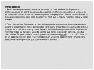 Instrucciones
1 Realiza un esquema de tu presentación antes de crear el show de diapositivas,
preferentemente en Word. Separa cada esquema en diferentes secciones o temas y, si
es necesario, divide dichas secciones en partes más pequeñas. Esto te permitirá tener un
tema preseleccionado para cada diapositiva y hará que te resulte más fácil copiar y pegar
el texto.
2 Crea diapositivas. El número de diapositivas que decidas realizar determinará cuánto
durará tu presentación. Tener demasiadas hará que tu presentación sea aburrida; si tiene
muy pocas podrá parecer muy breve. Léete a ti mismo los esquemas de las diapositivas
mientras mides su duración. Cuando sientas que tienes la duración correcta, crea tus
diapositivas. Dirígete hacia la parte izquierda de la ventana,haz clic con el botón derecho
en un espacio blanco y elige "Nueva diapositiva". Usa esta sección de la ventana para
seleccionar las diapositivas que quieres editar o eliminar.
 