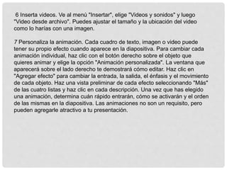 6 Inserta videos. Ve al menú "Insertar", elige "Videos y sonidos" y luego
"Video desde archivo". Puedes ajustar el tamaño y la ubicación del video
como lo harías con una imagen.
7 Personaliza la animación. Cada cuadro de texto, imagen o video puede
tener su propio efecto cuando aparece en la diapositiva. Para cambiar cada
animación individual, haz clic con el botón derecho sobre el objeto que
quieres animar y elige la opción "Animación personalizada". La ventana que
aparecerá sobre el lado derecho te demostrará cómo editar. Haz clic en
"Agregar efecto" para cambiar la entrada, la salida, el énfasis y el movimiento
de cada objeto. Haz una vista preliminar de cada efecto seleccionando "Más"
de las cuatro listas y haz clic en cada descripción. Una vez que has elegido
una animación, determina cuán rápido entrarán, cómo se activarán y el orden
de las mismas en la diapositiva. Las animaciones no son un requisito, pero
pueden agregarle atractivo a tu presentación.
 
