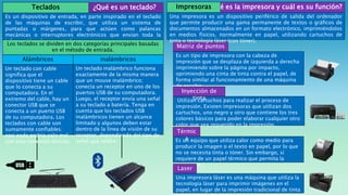 ¿Qué es un teclado?
Es un dispositivo de entrada, en parte inspirado en el teclado
de las máquinas de escribir, que utiliza un sistema de
puntadas o márgenes, para que actúen como palancas
mecánicas o interruptores electrónicos que envían toda la
información a la computadora.
Teclados
Los teclados se dividen en dos categorías principales basadas
en el método de entrada.
Alámbricos inalámbricos
Un teclado con cable
significa que el
dispositivo tiene un cable
que lo conecta a su
computadora. En el
extremo del cable, hay un
conector USB que se
conecta a un puerto USB
de su computadora. Los
teclados con cable son
sumamente confiables:
casi nada podría salir mal
con esta conexión directa.
Un teclado inalámbrico funciona
exactamente de la misma manera
que un mouse inalámbrico;
conecta un receptor en uno de los
puertos USB de su computadora.
Luego, el receptor envía una señal
a su teclado a batería. Tenga en
cuenta que los teclados USB
inalámbricos tienen un alcance
limitado y algunos deben estar
dentro de la línea de visión de su
receptor, dependiendo del tipo de
señal que utilice.
Matriz de puntos
Es un tipo de impresora con la cabeza de
impresión que se desplaza de izquierda a derecha
imprimiendo sobre la página por impacto,
oprimiendo una cinta de tinta contra el papel, de
forma similar al funcionamiento de una máquina
de escribir.
Utilizan cartuchos para realizar el proceso de
impresión. Existen impresoras que utilizan dos
cartuchos, uno negro y otro que contiene los tres
colores básicos para poder elaborar cualquier otro
color que sea requerido en la impresión.
Inyección de
tinta
Es un equipo que utiliza calor como medio para
producir la imagen o el texto en papel, por lo que
no se necesita tinta o tóner. Sin embargo, sí
requiere de un papel térmico que permita la
impresión.
Térmic
a
Una impresora láser es una máquina que utiliza la
tecnología láser para imprimir imágenes en el
papel, en lugar de la impresión tradicional de tinta
Laser
Una impresora es un dispositivo periférico de salida del ordenador
que permite producir una gama permanente de textos o gráficos de
documentos almacenados en un formato electrónico, imprimiéndolos
en medios físicos, normalmente en papel, utilizando cartuchos de
tinta o tecnología láser (con tóner).
¿Qué es la impresora y cuál es su función?
Impresoras
 