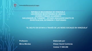REPUBLICA BOLIVARIANA DE VENEZUELA
UNIVERSIDAD BICENTENARIA DE ARAGUA
VICERRECTORADO ACADEMICO
SAN JOAQUÍN DE TURMERO – ESTADO ARAGUADECANATO DE
INVESTIGACION, EXTENSION Y POSTGRADO
“EL DELITO DE ESTAFA A TRAVÉS DE LAS REDES SOCIALES EN VENEZUELA”
Profesora:
Mirna Méndez
Elaborado por
Eliezer David Contreras
Cedula 17.969.298
 