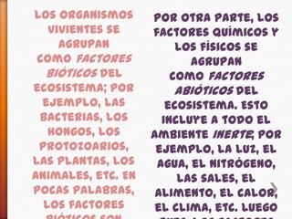 Los organismos vivientes se agrupan como factores bióticos del ecosistema; por ejemplo, las bacterias, los hongos, los protozoarios, las plantas, los animales, etc. En pocas palabras, los factores bióticos son todos los seres vivientes en un ecosistema o, más universalmente, en la biosfera.Por otra parte, los factores químicos y los físicos se agrupan como factores abióticos del ecosistema. Esto incluye a todo el ambiente inerte; por ejemplo, la luz, el agua, el nitrógeno, las sales, el alimento, el calor, el clima, etc. Luego pues, los factores abióticos son los elementos no vivientes en un ecosistema o en la biosfera.