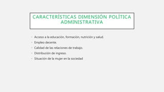 CARACTERÍSTICAS DIMENSIÓN POLÍTICA
ADMINISTRATIVA
• Acceso a la educación, formación, nutrición y salud.
• Empleo decente.
• Calidad de las relaciones de trabajo.
• Distribución de ingreso.
• Situación de la mujer en la sociedad
 