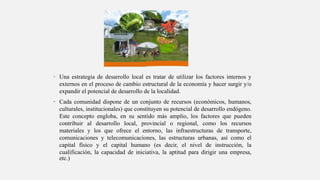• Una estrategia de desarrollo local es tratar de utilizar los factores internos y
externos en el proceso de cambio estructural de la economía y hacer surgir y/o
expandir el potencial de desarrollo de la localidad.
• Cada comunidad dispone de un conjunto de recursos (económicos, humanos,
culturales, institucionales) que constituyen su potencial de desarrollo endógeno.
Este concepto engloba, en su sentido más amplio, los factores que pueden
contribuir al desarrollo local, provincial o regional, como los recursos
materiales y los que ofrece el entorno, las infraestructuras de transporte,
comunicaciones y telecomunicaciones, las estructuras urbanas, así como el
capital físico y el capital humano (es decir, el nivel de instrucción, la
cualificación, la capacidad de iniciativa, la aptitud para dirigir una empresa,
etc.)
 