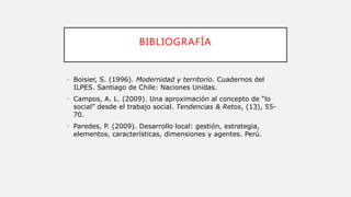 BIBLIOGRAFÍA
• Boisier, S. (1996). Modernidad y territorio. Cuadernos del
ILPES. Santiago de Chile: Naciones Unidas.
• Campos, A. L. (2009). Una aproximación al concepto de “lo
social” desde el trabajo social. Tendencias & Retos, (13), 55-
70.
• Paredes, P. (2009). Desarrollo local: gestión, estrategia,
elementos, características, dimensiones y agentes. Perú.
 