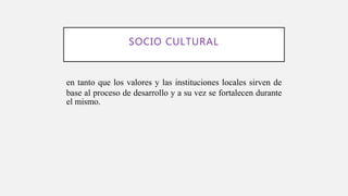 SOCIO CULTURAL
en tanto que los valores y las instituciones locales sirven de
base al proceso de desarrollo y a su vez se fortalecen durante
el mismo.
 