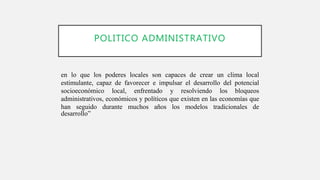 POLITICO ADMINISTRATIVO
en lo que los poderes locales son capaces de crear un clima local
estimulante, capaz de favorecer e impulsar el desarrollo del potencial
socioeconómico local, enfrentado y resolviendo los bloqueos
administrativos, económicos y políticos que existen en las economías que
han seguido durante muchos años los modelos tradicionales de
desarrollo”
 