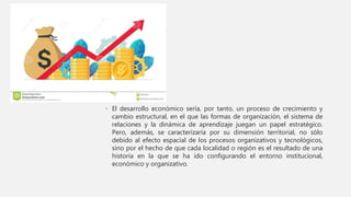 • El desarrollo económico sería, por tanto, un proceso de crecimiento y
cambio estructural, en el que las formas de organización, el sistema de
relaciones y la dinámica de aprendizaje juegan un papel estratégico.
Pero, además, se caracterizaría por su dimensión territorial, no sólo
debido al efecto espacial de los procesos organizativos y tecnológicos,
sino por el hecho de que cada localidad o región es el resultado de una
historia en la que se ha ido configurando el entorno institucional,
económico y organizativo.
 