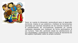 • Tener en cuenta la dimensión sociocultural para el desarrollo
territorial, implica el uso sistémico y holístico de herramientas
aportadas por diversas disciplinas de las Ciencias Sociales en
la transformación de circunstancias existentes en nuevas
realidades deseadas que impliquen de forma participativa al
ser humano. Todo ello, partiendo desde las satisfacciones de
sus necesidades y expectativas hasta la toma de decisiones de
los sujetos implicados, sobre su propio contexto.
 
