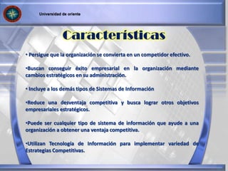 • Persigue que la organización se convierta en un competidor efectivo.
•Buscan conseguir éxito empresarial en la organización mediante
cambios estratégicos en su administración.
• Incluye a los demás tipos de Sistemas de Información
•Reduce una desventaja competitiva y busca lograr otros objetivos
empresariales estratégicos.
•Puede ser cualquier tipo de sistema de información que ayude a una
organización a obtener una ventaja competitiva.
•Utilizan Tecnología de Información para implementar variedad de
Estrategias Competitivas.
Características
 