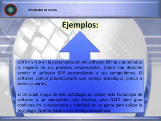 GATX invirtió en la personalización del software ERP que automatiza
la mayoría de sus procesos empresariales. Ahora han decidido
vender el software ERP personalizado a sus competidores. El
software común proporcionaría una ventaja estratégica común a
todas las partes.
El principal riesgo de esta estrategia es vender esta tecnología de
software a un competidor más efectivo, pero GATX tiene gran
confianza en la experiencia y habilidad de su gente para aplicar la
tecnología de información a su ventaja competitiva.
 
