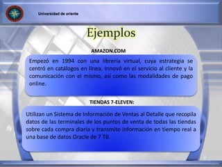 Empezó en 1994 con una librería virtual, cuya estrategia se
centró en catálogos en línea. Innovó en el servicio al cliente y la
comunicación con el mismo, así como las modalidades de pago
online.
Utilizan un Sistema de Información de Ventas al Detalle que recopila
datos de las terminales de los puntos de venta de todas las tiendas
sobre cada compra diaria y transmite información en tiempo real a
una base de datos Oracle de 7 TB.
AMAZON.COM
TIENDAS 7-ELEVEN:
Ejemplos
 
