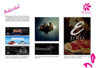 ub lici dad
P
Nuestra Agencia cuenta con un equipo multidiscipli-
nar, formado en la rama del Marketing y la Publicidad
que siempre persigue un único fin: “Lograr la máxima
rentabilidad y eficiencia de Campaña, independiente-
mente de la empresa y el sector al que ésta se dirija.




Extracto de Campaña “Mes 0” y presentación del           Inserciones en medios para Urbes21 y Bibemus Wine   Extracto de campaña de presentación para el Hotel
nuevo Ford Mondeo para Ford Sancho Motor S.A.            Editions S.L.                                       Restaurante Eolo en Palma de Mallorca.
 
