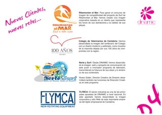 tes,
           lien...
      s Cetos
                                                                          Ribamontan al Mar: Para ganar el concurso de




   evo s r
                                                                          imagen de competitividad del proyecto de Surf de




  u vo
                                                                          Ribamontan al Mar, hemos creado una imagen




N ue
                                                                          corporativa basada en un diseño que representa
                                                                          los tonos de sus atardeceres y la calidez de sus
                                                                          playas.



 n                                                                        Colegio de Veterinarios de Cantabria: Hemos
                                                                          desarrollado la imagen del centenario del Colegio
                                                                          con un diseño moderno y estilizado, como muestra
                                                                          de la impronta dejada por sus 100 años de com-
                                                                          promiso con la región.



                                                       www.nor
                                                        N     te
                                                                y         Norte y Surf: Desde DINAMIC hemos desarrolla-
                                                                su
                                                                  rf.
                                                                          do la imagen, web y campaña de comunicación de
                                                                          este joven e innovador programa de televisión,
                                                                     es

                                                                    E     transmitiendo la frescura de sus ideas y lo dinámi-
                                                                          co de sus contenidos.
                  Surf
                  Todo el
                            Norte

                            Norte,
                                  &

                                     todo el
                                               Surf!




                  Norte&Surf
                                                        S
                                                                          Alvaro Galán, Director Creativo de Dinamic desa-
                  todo el Norte, todo el Surf!!                           rrollará también las funciones de Dirección Creati-
                                                                          va en este programa.



                                                                          FLYMCA: El sector industrial es una de las princi-
                                                                          pales apuestas de DINAMIC a nivel nacional. En
                                                                          este apartado hemos desarrollado la imagen
                                                                          corporativa y sitio Web de esta importante empre-
                                                                          sa del tejido empresarial de Cantabria.
 