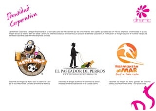 adiva
    tid at
denrpor
Io
C
La Identidad Corporativa o Imagen Empresarial es un concepto cada vez más valorado por los consumidores, esto significa que cada vez son más las empresas concienciadas de que su
imagen de cara al exterior debe ser sólida y tener una coherencia absoluta entre servicio y/ó producto e Identidad Corporativa. A continuación se recogen algunos de nuestros trabajos de
Identidad Coporativa para diferentes empresas privadas.




                                                             EL PASEADOR DE PERROS
                                                                        WWW.TUPASEADORDEPERROS.COM


Desarrollo de Imagen de Marca para la cadena de Loca-             Desarrollo de Imagen de Marca “El paseador de perros”,             Desarrollo de Imagen de Marca ganador del concurso
les de ocio Match Point, ubicados en Palma de Mallorca.           empresa cántabra especializada en el cuidado canino.               público para Ribamontán al Mar : Surf a toda costa.
 
