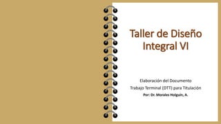 Taller de Diseño
Integral VI
Elaboración del Documento
Trabajo Terminal (DTT) para Titulación
Por: Dr. Morales Holguín, A.
 