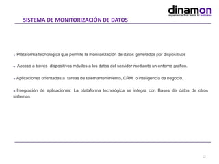 SISTEMA DE MONITORIZACIÓN DE DATOS
12
 Plataforma tecnológica que permite la monitorización de datos generados por dispositivos
 Acceso a través dispositivos móviles a los datos del servidor mediante un entorno grafico.
 Aplicaciones orientadas a tareas de telemantenimiento, CRM o inteligencia de negocio.
 Integración de aplicaciones: La plataforma tecnológica se integra con Bases de datos de otros
sistemas
 