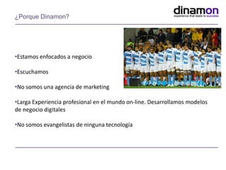 •Estamos enfocados a negocio
•Escuchamos
•No somos una agencia de marketing
•Larga Experiencia profesional en el mundo on-line. Desarrollamos modelos
de negocio digitales
•No somos evangelistas de ninguna tecnología
¿Porque Dinamon?
 