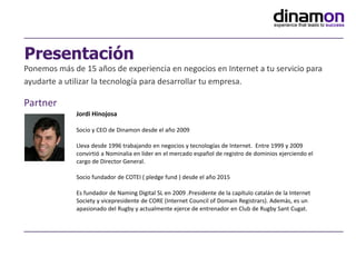 Ponemos más de 15 años de experiencia en negocios en Internet a tu servicio para
ayudarte a utilizar la tecnología para desarrollar tu empresa.
Partner
Presentación
Jordi Hinojosa
Socio y CEO de Dinamon desde el año 2009
Lleva desde 1996 trabajando en negocios y tecnologías de Internet. Entre 1999 y 2009
convirtió a Nominalia en líder en el mercado español de registro de dominios ejerciendo el
cargo de Director General.
Socio fundador de COTEI ( pledge fund ) desde el año 2015
Es fundador de Naming Digital SL en 2009 .Presidente de la capítulo catalán de la Internet
Society y vicepresidente de CORE (Internet Council of Domain Registrars). Además, es un
apasionado del Rugby y actualmente ejerce de entrenador en Club de Rugby Sant Cugat.
 