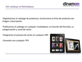Del catálogo al Marketplace
•Digitalizamos el catalogo de productos. Construimos la ficha de producto con
imagen y descripción.
•Publicamos el catálogo en cualquier marketplace, en función del formato, su
categorización y canal de venta.
•Integramos el proceso de venta en cualquier ERP.
•Conexión con cualquier TPV
 