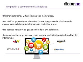 Integración e-commerce en Marketplace
•Integramos la tienda virtual en cualquier marketplace.
•Los pedidos generados en el marketplace se integran en la plataforma de
e-commerce, validando su información y control de stock .
•Los pedidos validados se gestionan desde el ERP del cliente.
•Implementación de webservices para soportar cualquier formato de archivo de
intercambio.
 