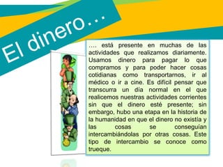 El dinero…
…. está presente en muchas de las
actividades que realizamos diariamente.
Usamos dinero para pagar lo que
compramos y para poder hacer cosas
cotidianas como transportarnos, ir al
médico o ir a cine. Es difícil pensar que
transcurra un día normal en el que
realicemos nuestras actividades corrientes
sin que el dinero esté presente; sin
embargo, hubo una etapa en la historia de
la humanidad en que el dinero no existía y
las cosas se conseguían
intercambiándolas por otras cosas. Este
tipo de intercambio se conoce como
trueque.
 