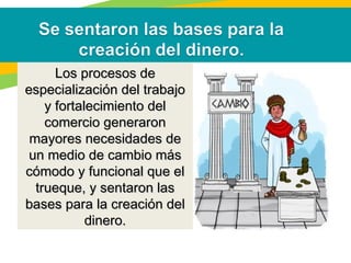 Los procesos deLos procesos de
especialización del trabajoespecialización del trabajo
y fortalecimiento dely fortalecimiento del
comercio generaroncomercio generaron
mayores necesidades demayores necesidades de
un medio de cambio másun medio de cambio más
cómodo y funcional que elcómodo y funcional que el
trueque, y sentaron lastrueque, y sentaron las
bases para la creación delbases para la creación del
dinero.dinero.
 