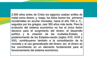 2.500 años antes de Cristo los egipcios usaban anillos de2.500 años antes de Cristo los egipcios usaban anillos de
metal como dinero; y, luego, los lidios fueron los primerosmetal como dinero; y, luego, los lidios fueron los primeros
occidentales en acuñar monedas, hacia el año 700 a. C.,occidentales en acuñar monedas, hacia el año 700 a. C.,
seguidos por los griegos, casi 300 años más tarde. Pero laseguidos por los griegos, casi 300 años más tarde. Pero la
evolución del sistema económico no fue el único factorevolución del sistema económico no fue el único factor
decisivo para el surgimiento del dinero: el desarrollodecisivo para el surgimiento del dinero: el desarrollo
político y la creación de las ciudades-Estado, ypolítico y la creación de las ciudades-Estado, y
posteriormente de los Estados-nación (siglos XVII, XVIII yposteriormente de los Estados-nación (siglos XVII, XVIII y
XIX), contribuyeron también a la consolidación de laXIX), contribuyeron también a la consolidación de la
moneda y al uso generalizado del dinero; así, el dinero semoneda y al uso generalizado del dinero; así, el dinero se
fue convirtiendo en un elemento fundamental para elfue convirtiendo en un elemento fundamental para el
funcionamiento del sistema económico.funcionamiento del sistema económico.
2.500 años antes de Cristo los egipcios usaban anillos de2.500 años antes de Cristo los egipcios usaban anillos de
metal como dinero; y, luego, los lidios fueron los primerosmetal como dinero; y, luego, los lidios fueron los primeros
occidentales en acuñar monedas, hacia el año 700 a. C.,occidentales en acuñar monedas, hacia el año 700 a. C.,
seguidos por los griegos, casi 300 años más tarde. Pero laseguidos por los griegos, casi 300 años más tarde. Pero la
evolución del sistema económico no fue el único factorevolución del sistema económico no fue el único factor
decisivo para el surgimiento del dinero: el desarrollodecisivo para el surgimiento del dinero: el desarrollo
político y la creación de las ciudades-Estado, ypolítico y la creación de las ciudades-Estado, y
posteriormente de los Estados-nación (siglos XVII, XVIII yposteriormente de los Estados-nación (siglos XVII, XVIII y
XIX), contribuyeron también a la consolidación de laXIX), contribuyeron también a la consolidación de la
moneda y al uso generalizado del dinero; así, el dinero semoneda y al uso generalizado del dinero; así, el dinero se
fue convirtiendo en un elemento fundamental para elfue convirtiendo en un elemento fundamental para el
funcionamiento del sistema económico.funcionamiento del sistema económico.
 